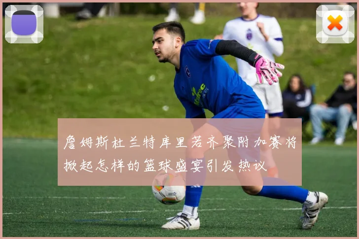 詹姆斯杜兰特库里若齐聚附加赛将掀起怎样的篮球盛宴引发热议