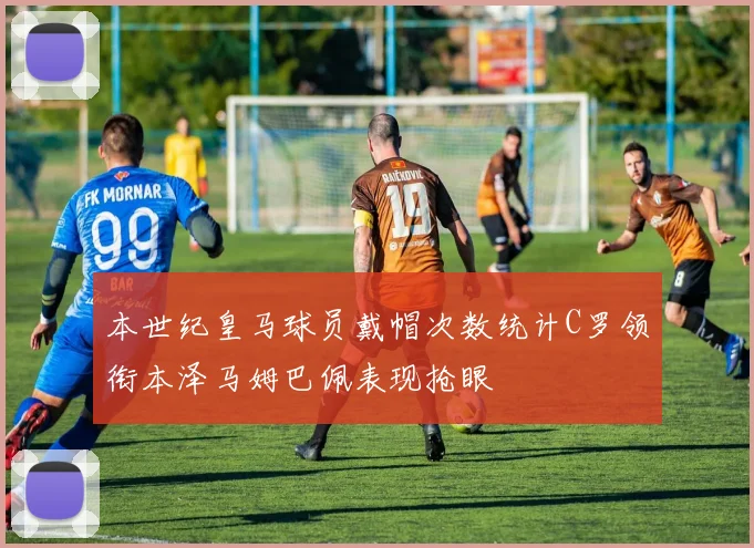 本世纪皇马球员戴帽次数统计C罗领衔本泽马姆巴佩表现抢眼