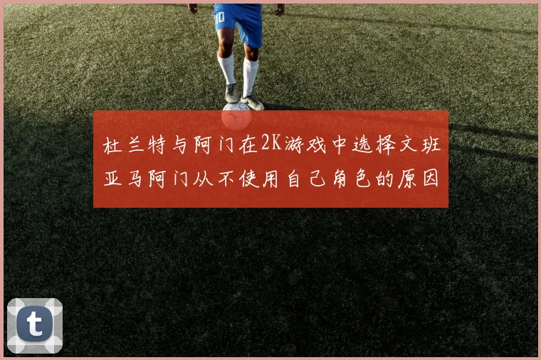 杜兰特与阿门在2K游戏中选择文班亚马阿门从不使用自己角色的原因揭秘