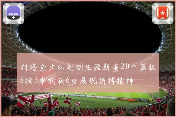 科塔全力以赴创生涯新高20个篮板8投3中斩获6分展现拼搏精神