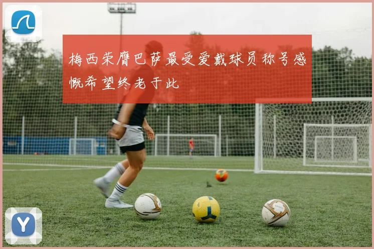 梅西荣膺巴萨最受爱戴球员称号感慨希望终老于此