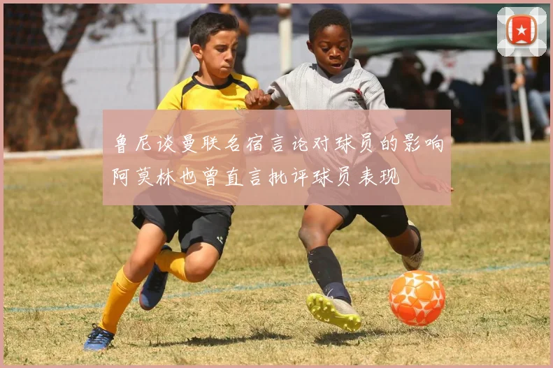 鲁尼谈曼联名宿言论对球员的影响阿莫林也曾直言批评球员表现