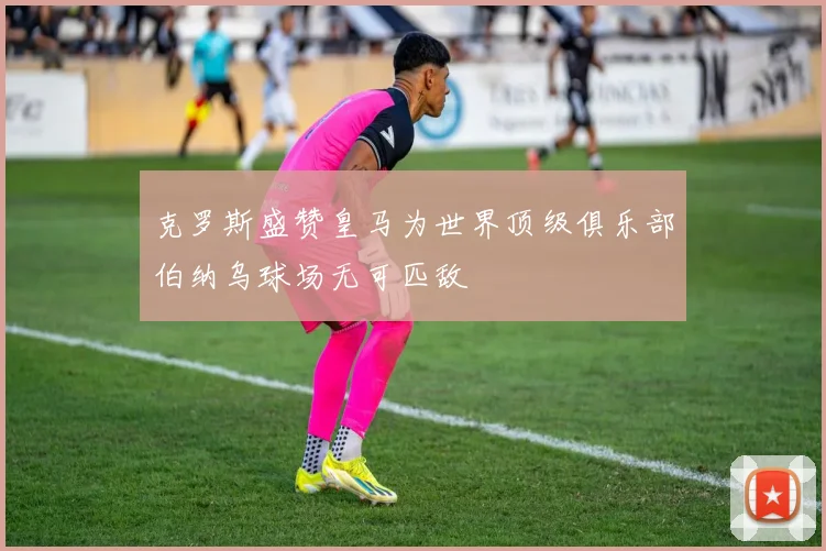 克罗斯盛赞皇马为世界顶级俱乐部伯纳乌球场无可匹敌